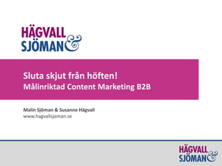 Sluta skjut från höften!
Målinriktad Content Marketing B2B
Malin Sjöman & Susanne Hägvall
www.hagvallsjoman.se
 