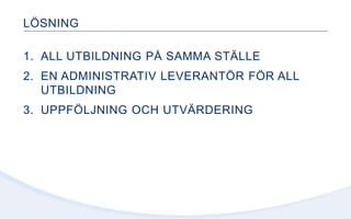 LÖSNING
1. ALL UTBILDNING PÅ SAMMA STÄLLE
2. EN ADMINISTRATIV LEVERANTÖR FÖR ALL
UTBILDNING
3. UPPFÖLJNING OCH UTVÄRDERING
 