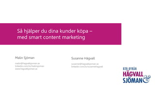 Så hjälper du dina kunder köpa –
med smart content marketing
Susanne Hägvall
susanne@hagvallsjoman.se
linkedin.com/in/susannehagvall
Malin Sjöman
malin@hagvallsjoman.se
linkedin.com/in/malinsjoman
www.hagvallsjoman.se
 