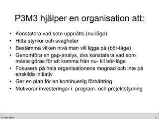 P3M3 hjälper en organisation att: Konstatera vad som uppnåtts (nu-läge) Hitta styrkor och svagheter  Bestämma vilken nivå man vill ligga på (bör-läge) Genomföra en gap-analys, dvs konstatera vad som måste göras för att komma från nu- till bör-läge Fokusera på hela organisationens mognad och inte på enskilda initiativ Ger en plan för en kontinuerlig förbättring Motiverar investeringar i  program- och projektstyrning 