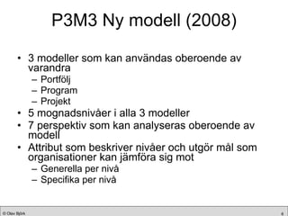 P3M3 Ny modell (2008) 3 modeller som kan användas oberoende av varandra Portfölj Program Projekt 5 mognadsnivåer i alla 3 modeller 7 perspektiv som kan analyseras oberoende av modell Attribut som beskriver nivåer och utgör mål som organisationer kan jämföra sig mot Generella per nivå Specifika per nivå 