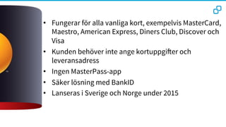 •  Fungerar för alla vanliga kort, exempelvis MasterCard,
Maestro, American Express, Diners Club, Discover och
Visa
•  Kunden behöver inte ange kortuppgifter och
leveransadress 
•  Ingen MasterPass-app
•  Säker lösning med BankID
•  Lanseras i Sverige och Norge under 2015
 