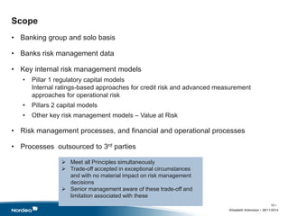 Scope 
• Banking group and solo basis 
• Banks risk management data 
• Key internal risk management models 
• Pillar 1 regulatory capital models 
Internal ratings-based approaches for credit risk and advanced measurement 
approaches for operational risk 
• Pillars 2 capital models 
• Other key risk management models – Value at Risk 
• Risk management processes, and financial and operational processes 
• Processes outsourced to 3rd parties 
•Elisabeth Antonsson • 26/11/2014 
10 • 
 Meet all Principles simultaneously 
 Trade-off accepted in exceptional circumstances 
and with no material impact on risk management 
decisions 
 Senior management aware of these trade-off and 
limitation associated with these 
 