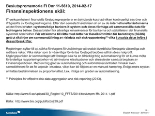 Beslutspromemoria FI Dnr 11-5610, 2014-02-17 
Finansinspektionens skäl: 
IT-verksamheten i finansiella företag representerar en betydande kostnad vilken kontinuerligt ses över och 
ifrågasätts av företagsledningarna. Efter den senaste finanskrisen är en av de internationella lärdomarna 
att det finns brister i systemviktiga bankers it-system och deras förmåga att sammanställa data för 
ledningens behov. Dessa brister fick allvarliga konsekvenser för bankerna och stabiliteten i det finansiella 
systemet som helhet. För att komma till rätta med detta har Baselkommittén för banktillsyn (BCBS) 
gett ut riktlinjer om sammanställning av riskdata och riskrapportering11 vilka i utvalda delar införs i 
dessa föreskrifter. 
Regleringen syftar till att stärka företagens förutsättningar att snabbt överblicka företagets väsentliga och 
mätbara risker. Vilka risker som är väsentliga förväntas företaget bedöma utifrån dess riskprofil. 
Utgångspunkten är sammantaget att företaget ska ha en tillräckligt hög automatisering för att kunna möta 
föränderliga rapporteringsbehov vid åtminstone krissituationer och stresstester samt på begäran av 
Finansinspektionen. Med en hög grad av automatisering och automatiska kontroller minskar även 
sannolikheten för att fel uppstår i riskdata, vilket kan bli följden av en manuell hantering. Enligt andra stycket 
omfattas bestämmelsen av proportionalitet, t.ex. i fråga om graden av automatisering. 
11 Principles for effective risk data aggregation and risk reporting (2013). 
Källa: http://www.fi.se/upload/30_Regler/10_FFFS/2014/beslutspm-fffs-2014-1.pdf 
Källa: http://www.bis.org/publ/bcbs239.pdf 
Elisabeth Antonsson • 26/11/2014 
15 • 
 