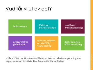infrastruktur 
förbättrabeslutsfattande 
snabbarebeslutsunderlag 
aggregeratpåglobal nivå 
reduceraeffekteravbristfälligriskhantering 
mer strategisk affärsutveckling 
Vad får vi ut av det? 
© Transcendent Group Sverige AB 2014 
Källa: riktlinjerna för sammanställning av riskdataoch riskrapportering som släpptes i januari 2013 från Baselkommittén för banktillsyn  