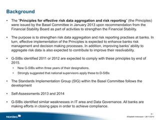 Background 
• The ”Principles for effective risk data aggregation and risk reporting” (the Principles) 
were issued by the Basel Committee in January 2013 upon recommendation from the 
Financial Stability Board as part of activities to strengthen the Financial Stability. 
• The purpose is to strengthen risk data aggregation and risk reporting practises at banks. In 
turn, effective implementation of the Principles is expected to enhance banks risk 
management and decision making processes. In addition, improving banks’ ability to 
aggregate risk data is also expected to contribute to improve their resolvability. 
• G-SIBs identified 2011 or 2012 are expected to comply with these principles by end of 
2015. 
• New G-SIBs within three years of their designations. 
• Strongly suggested that national supervisors apply these to D-SIBs 
• The Standards Implementation Group (SIG) within the Basel Committee follows the 
development 
• Self-Assessments 2013 and 2014 
• G-SIBs identified similar weaknesses in IT area and Data Governance. All banks are 
making efforts in closing gaps in order to achieve compliance. 
8 • 
•Elisabeth Antonsson • 26/11/2014 
 