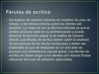 • Se realizan de manera indirecta en modelos de yeso de
  trabajo, o de manera directa sobre los dientes del
  paciente. Lo mejor es con la técnica indirecta ya que el
  acrílico produce calor en su polimerización y puede
  provocar la necrosis pulpar si se realiza de manera
  directa. Las férulas de acrílico deben cubrir la totalidad
  de las coronas de los diente involucrado y deben ser
  bilaterales ya que de realizarse en un solo lado se
  provoca una interferencia oclusal grave. Las férulas de
  acrílico se deben pegar a los dientes con resinas fluidas
  utilizando técnicas de adhesión adecuadas.
 