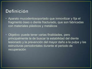 • Aparato mucodentosoportado que inmovilizar y fija el
  fragmento óseo o diente fracturado, que son fabricadas
  con materiales plásticos y metálicos

• Objetivo: puede tener varias finalidades, pero
  principalmente la de buscar la estabilidad del diente
  lesionado y la prevención del mayor daño a la pulpa y las
  estructuras periodontales durante el periodo de
  recuperación
 