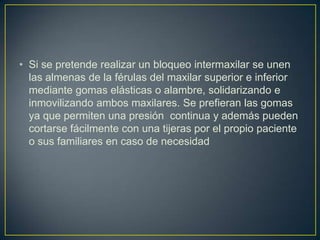 • Si se pretende realizar un bloqueo intermaxilar se unen
  las almenas de la férulas del maxilar superior e inferior
  mediante gomas elásticas o alambre, solidarizando e
  inmovilizando ambos maxilares. Se prefieran las gomas
  ya que permiten una presión continua y además pueden
  cortarse fácilmente con una tijeras por el propio paciente
  o sus familiares en caso de necesidad
 