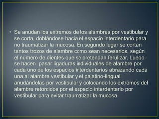 • Se anudan los extremos de los alambres por vestibular y
  se corta, doblándose hacia el espacio interdentario para
  no traumatizar la mucosa. En segundo lugar se cortan
  tantos trozos de alambre como sean necesarios, según
  el numero de dientes que se pretendan ferulizar. Luego
  se hacen pasar ligaduras individuales de alambre por
  cada uno de los espacios interdentarios abrazando cada
  una al alambre vestibular y el palatino-lingual
  anudándolas por vestibular y colocando los extremos del
  alambre retorcidos por el espacio interdentario por
  vestibular para evitar traumatizar la mucosa
 