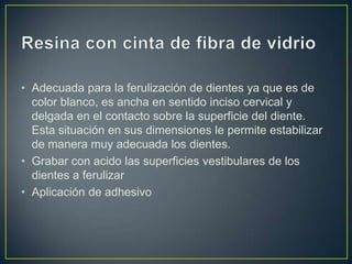 • Adecuada para la ferulización de dientes ya que es de
  color blanco, es ancha en sentido inciso cervical y
  delgada en el contacto sobre la superficie del diente.
  Esta situación en sus dimensiones le permite estabilizar
  de manera muy adecuada los dientes.
• Grabar con acido las superficies vestibulares de los
  dientes a ferulizar
• Aplicación de adhesivo
 