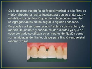• Se le adiciona resina fluida fotopolimerizable a la fibra de
  vidrio (absorbe la resina liquida)para que se endurezca y
  estabilice los dientes. Siguiendo la técnica incremental
  se agregan tantas cintas según la rigidez necesaria.
• Se pueden utilizar para reducir fracturas de maxilar y de
  mandíbula siempre y cuando existan dientes ya que en
  caso contrario se utilizan otros medios de fijación como
  son miniplacas de titanio, clavos para fijación esqueletal
  externa y otros.
 