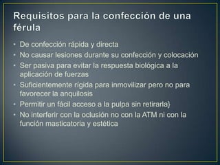 • De confección rápida y directa
• No causar lesiones durante su confección y colocación
• Ser pasiva para evitar la respuesta biológica a la
  aplicación de fuerzas
• Suficientemente rígida para inmovilizar pero no para
  favorecer la anquilosis
• Permitir un fácil acceso a la pulpa sin retirarla}
• No interferir con la oclusión no con la ATM ni con la
  función masticatoria y estética
 