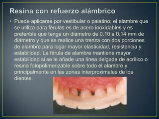 • Puede aplicarse por vestibular o palatino; el alambre que
  se utiliza para férulas es de acero inoxidables y es
  preferible que tenga un diámetro de 0.10 a 0.14 mm de
  diámetro y que se realice una trenza con dos porciones
  de alambre para logar mayor elasticidad, resistencia y
  estabilidad. La férula de alambre mantiene mayor
  estabilidad si se le añade una línea delgada de acrílico o
  resina fotopolimerizable sobre todo el alambre y
  principalmente en las zonas interproximales de los
  dientes.
 