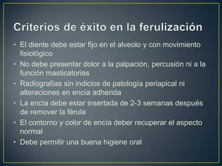 • El diente debe estar fijo en el alveolo y con movimiento
  fisiológico
• No debe presentar dolor a la palpación, percusión ni a la
  función masticatorias
• Radiografías sin indicios de patología periapical ni
  alteraciones en encía adherida
• La encía debe estar insertada de 2-3 semanas después
  de remover la férula
• El contorno y color de encía deber recuperar el aspecto
  normal
• Debe permitir una buena higiene oral
 