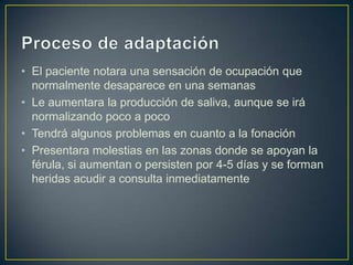 • El paciente notara una sensación de ocupación que
  normalmente desaparece en una semanas
• Le aumentara la producción de saliva, aunque se irá
  normalizando poco a poco
• Tendrá algunos problemas en cuanto a la fonación
• Presentara molestias en las zonas donde se apoyan la
  férula, si aumentan o persisten por 4-5 días y se forman
  heridas acudir a consulta inmediatamente
 