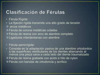 • Férula Rígida:
• La fijación rígida transmite una alto grado de tensión
 arcos metálicos
Férula de corona metálicas coladas
Férula de resina con arco de alambre completo
Ligaduras interdentarias con alambre

• Férula semirrígida:
• Consiste en la adaptación pasiva de una alambre ortodontico
  a las superficies vestibulares de los dientes abarcando al
  menos una pieza sana a cada lado del diente traumatizado
Férula de resina grabada con acido e hilo de nylon
Férula con bandas de ortodoncia y acrílico
 