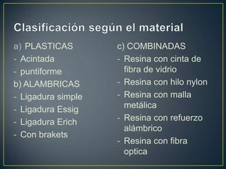 a) PLASTICAS        c) COMBINADAS
- Acintada          - Resina con cinta de
- puntiforme          fibra de vidrio
b) ALAMBRICAS       - Resina con hilo nylon
- Ligadura simple   - Resina con malla
- Ligadura Essig      metálica
- Ligadura Erich    - Resina con refuerzo
                      alámbrico
- Con brakets
                    - Resina con fibra
                      optica
 