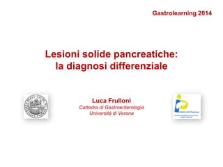 Lesioni solide pancreatiche:
la diagnosi differenziale
Luca Frulloni
Cattedra di Gastroenterologia
Università di Verona
Gastrolearning 2014
 