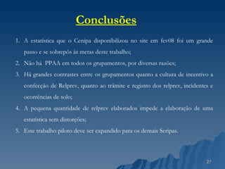 A estatística que o Cenipa disponibilizou no site em fev08 foi um grande passo e se sobrepôs às metas deste trabalho; Não há  PPAA em todos os grupamentos, por diversas razões; Há grandes contrastes entre os grupamentos quanto a cultura de incentivo a confecção de Relprev, quanto ao trâmite e registro dos relprev, incidentes e ocorrências de solo; A pequena quantidade de relprev elaborados impede a elaboração de uma estatística sem distorções; Este trabalho piloto deve ser expandido para os demais Seripas. Conclusões 
