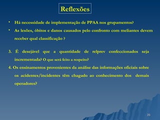 Há necessidade de implementação de PPAA nos grupamentos ? As lesões, óbitos e danos causados pelo confronto com meliantes devem receber qual classificação  ? Reflexões 3. É desejável que a quantidade de relprev confeccionados seja incrementada ? O que será feito a respeito? 4. Os ensinamentos provenientes da análise das informações oficiais sobre os acidentes/incidentes têm chagado ao conhecimento dos  demais operadores ? 
