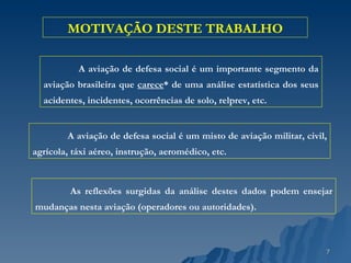 MOTIVAÇÃO DESTE TRABALHO A aviação de defesa social é um importante segmento da aviação brasileira que  carece * de uma análise estatística dos seus acidentes, incidentes, ocorrências de solo, relprev, etc. As reflexões surgidas da análise destes dados podem ensejar mudanças nesta aviação (operadores ou autoridades). A aviação de defesa social é um misto de aviação militar, civil, agrícola, táxi aéreo, instrução, aeromédico, etc. 