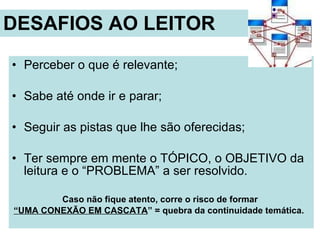 DESAFIOS AO LEITOR Perceber o que é relevante; Sabe até onde ir e parar; Seguir as pistas que lhe são oferecidas; Ter sempre em mente o TÓPICO, o OBJETIVO da leitura e o “PROBLEMA” a ser resolvido.  Caso não fique atento, corre o risco de formar  “ UMA CONEXÃO EM CASCATA ” = quebra da continuidade temática.  