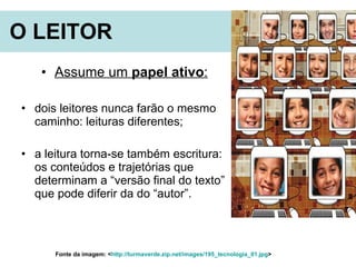 O LEITOR   Assume um  papel ativo : dois leitores nunca farão o mesmo caminho: leituras diferentes;  a leitura torna-se também escritura: os conteúdos e trajetórias que determinam a “versão final do texto” que pode diferir da do “autor”.  Fonte da imagem: < http://turmaverde.zip.net/images/195_tecnologia_01.jpg >  