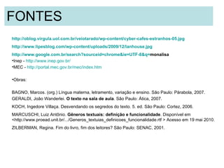 FONTES  http://oblog.virgula.uol.com.br/veiotarado/wp-content/cyber-cafes-estranhos-05.jpg http://www.lipesblog.com/wp-content/uploads/2009/12/lanhouse.jpg   http://www.google.com.br/search? sourceid = chrome&ie =UTF-8&q= monalisa   Inep -  http://www.inep.gov.br/ MEC -  http://portal.mec.gov.br/mec/index.htm Obras:  BAGNO, Marcos. (org.) Língua materna, letramento, variação e ensino. São Paulo: Párabola, 2007.   GERALDI, João Wanderlei.  O texto na sala de aula . São Paulo: Ática, 2007.   KOCH, Ingedore Villaça. Desvendando os segredos do texto. 5. ed. São Paulo: Cortez, 2006.  MARCUSCHI, Luiz Antônio.  Gêneros textuais: definição e funcionalidade . Disponível em <http://www.proead.unit.br/.../Generos_textuias_definicoes_funcionalidade.rtf > Acesso em 19 mai 2010.   ZILBERMAN, Regina. Fim do livro, fim dos leitores? São Paulo: SENAC, 2001. 