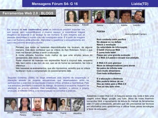 Mensagens Fórum S4- G 16                                                                               Lialda(TD)

Ferramentas Web 2.0 : BLOGS

                                                                                                            Lourdes
                                                              Adriana Cristina      Ediceli      Débora                  Andréa      Leandro

  Em tempos de web colaborativa, onde os indivíduos prestam suportes uns
  aos outros, sem compartilharem o mesmo espaço, a consciência mágica                            POESIA
  imagética se expande e se arraiga no ser humano. É com imagens que as                                                      Autora:Ediceli Carraro
  pessoas interpretam o mundo que não conseguem tocar. É a partir de imagens
  que o ser humano pode entender, interpretar e questionar o enquadramento em                    Num contexto nada pacífico
  que o seu próximo enxerga o mundo.                                                             No ataque ou na defesa
                                                                                                 Nasce a revolução
             Percebo que todos os materiais disponibilizados me tocaram, de alguma               Da velocidade da informação.
             maneira, mas devo confessar que os vídeos do Ken Robinson, foram o que              O bebê chama-se Web
             mais me fizeram pensar e sentir a educação.                                         E como todo bebê
             A mídia utilizada, funciona muito melhor do que uma simples leitura do              Passa por uma grande evolução
             pensamento dele (texto escrito).                                                    E a Web 2.0 passa a ocupar sua posição.
             Poder observar as nuances nas expressões facial e corporal dele, enquanto
             fala, bem como o seu tom de voz, que vai do humor ao sarcástico, faz toda a         A Web 2.0 com glamour
             diferença.                                                                          Move os telespectadores para atores
             Não bastasse os ensinamentos, que são riquíssimos, acredito que os vídeos           No palco da infinita rede
             facilitaram muito a compreensão do posicionamento dele.                             Com muito dinamismo
                                                                                                 Com todo brilhantismo.
  Segundo Gutierrez (2005), os blogs sintetizam este espírito de cooperação e                    E a educação a distância
  interação através de projetos educacionais que desencadeiam entre os                           Não poderia deixar de ver
  participantes o exercício da expressão criadora crítica, artística e hipertextual. Pela        Deu as mãos para a Web 2.0
  sua estrutura, permitem o exercício do diálogo, da autoria e co-autoria, inclusive na          Para ao seu lado viver.
  alteração da própria estrutura. Eles possibilitam, também, o retorno à própria
  produção, a reflexão crítica, a re-interpretação de conceitos e práticas.

                                                                                        Assistindo o video Web 2.0 A máquina somos nós, onde é feito uma
                                                                                        viagem sobre Blogs, google, you tube, bloco de notas inserindo
                                                                                        comandos html, e apropriando da leitura do manual de ferramentas
                                                                                        web 2.0 para professores, percebo que não precisamos ser técnicos
                                                                                        em informática para aprendermos a utilizar todas essas tecnologias
                                                                                        a favor da educação.
  Jorcilei      Adriana      Alexandre      Maíra         Thainá        Jaqueline
                Pereira      Fernando
 