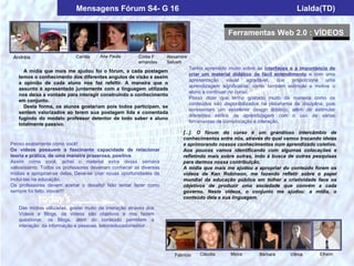 Mensagens Fórum S4- G 16                                                                           Lialda(TD)


                                                                                                 Ferramentas Web 2.0 : VÍDEOS

                Cintia
 Andréia                    Camila     Ana Paula        Cíntia F    Alexandre
                                                        ernandes    Selvatti
                                                                                Tenho aprendido muito sobre as interfaces e a importância de
     A mídia que mais me ajudou foi o fórum, a cada postagem
                                                                                criar um material didático de fácil entendimento e com uma
   temos o conhecimento dos diferentes angulos de visão e assim
                                                                                apresentação     visual   agradável,  que   proporcione     uma
   a opinião de cada aluno nos faz refeltir. A maneira que o
                                                                                aprendizagem significativa; como também estimule e motive o
   assunto é apresentado juntamente com a linguagem utilizada
                                                                                aluno a continuar no curso.
   nos deixa a vontade para interagir construindo o conhecimento
                                                                                Posso dizer que tenho gostado muito da maneira como os
   em conjunto.
                                                                                conteúdos são disponibilizados na plataforma da disciplina, pois
     Desta forma, os alunos gostariam pois todos participam, se
                                                                                apresentam um excelente design didático, além de estimular
   sentem valorizados ao terem sua postagem lida e comentada
                                                                                diferentes estilos de aprendizagem com o uso de várias
   fugindo do modelo professor detentor de todo saber e aluno
                                                                                ferramentas de comunicação e interação.
   totalmente passivo.
                                                                           [...]. O fórum do curso é um grandioso intercâmbio de
                                                                           conhecimentos entre nós, através do qual vamos trocando ideias
Penso exatamente como você!                                                e aprimorando nossos conhecimentos num aprendizado coletivo.
Os vídeos possuem a fascinante capacidade de relacionar                    Aos poucos vamos identificando com algumas colocações e
teoria e prática, de uma maneira prazerosa, positiva.                      refletindo mais sobre outras, indo à busca de outras pesquisas
Assim como você, achei o material extra dessa semana                       para darmos nossa contribuição.
valiosíssimo. Todos os professores deveriam conhecer as diversas           A mídia que mais me ajudou a apropriar do conteúdo foram os
mídias e apropriar-se delas. Deve-se criar novas oportunidades de          vídeos de Ken Robinson, me fazendo refletir sobre o papel
incluí-las na educação.                                                    mundial da educação pública em tolher a criatividade face os
Os professores devem aceitar o desafio! Não tentar fazer como              objetivos de produzir uma sociedade que convém a cada
sempre foi feito: inovar!!!                                                governo. Neste vídeos, o conjunto me ajudou: a mídia, o
                                                                           conteúdo dela e sua linguagem.

   Das mídias utilizadas, gostei muito da interação através dos
   Vídeos e Blogs, os vídeos são objetivos e nos fazem
   questionar, os Blogs, além do conteúdo permitem a
   interação da informação e pessoas, leitor/educador/editor.




                                                                       Fabrício     Cláudia       Maíra       Bárbara       Vilma        Efraim
 
