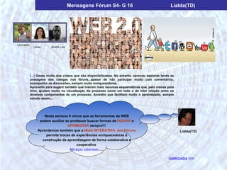 Mensagens Fórum S4- G 16                                       Lialda(TD)




Leonardo
             Laíse      André Luiz




           [...] Gosto muito dos vídeos que são disponibilizados. No entanto, aprendo bastante lendo as
           postagens dos colegas nos fóruns...apesar de não participar muito com comentários,
           acompanho as discussões, sempre muito enriquecedoras.
           Aproveito para sugerir também que insiram mais resumos esquemáticos que, pelo menos para
           mim, ajudam muito na visualização do processo como um todo e da inter relação entre os
           diversos componentes de um processo. Acredito que facilitam muito o aprendizado, sempre
           estudo assim....




                  Nesta semana 4 vimos que as ferramentas da WEB
                podem auxiliar ao professor buscar formas de INOVAR e
                                APRIMORAR sempre!!!
               Aprendemos também que a Mídia INTERATIVA dos Fóruns                                        Lialda(TD)
                   permite trocas de experiências enriquecedoras à
                 construção da aprendizagem de forma colaborativa e
                                     cooperativa
                                 Abraços calorosos ....

                                                                                                   OBRIGADA !!!!!
 