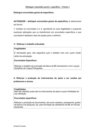 Distinguir enunciados gerais e específicos – Fórum 2

Distinguir enunciados gerais de específicos



ACTIVIDADE – distinguir enunciados gerais de específicos (a desenvolver
em fórum)

1- Analisar os enunciados 3 e 4, apontando as suas fragilidades e propondo
eventuais alterações que os transformem em enunciados específicos e que
concretizem hipóteses reais de acções para a melhoria.



3 – Reforçar o trabalho articulado.

Fragilidades:

É demasiado gera, não especifica qual o trabalho nem com quem existe
deficit de articulação.

Enunciados Específicos:

Reforçar o trabalho de promoção da leitura da BE articulando-o com o grupo
disciplinar de Língua Portuguesa.




4- Reforçar a produção de instrumentos de apoio a ser usados por
professores e alunos.



Fragilidades:
Não são referidos quais são os instrumentos de apoio e qual a finalidade da
sua utilização.

Enunciados específicos:

Reforçar a produção de documentos, tais como cartazes, powerpoints, guiões
de leitura e de pesquisa, etc, para formação de utilizadores da BE em futuras
pesquisas.




Elisabete Guedes
 