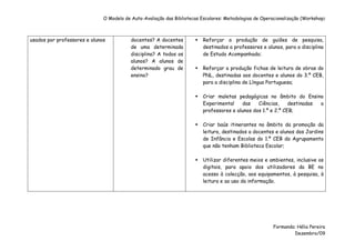O Modelo de Auto-Avaliação das Bibliotecas Escolares: Metodologias de Operacionalização (Workshop)



usados por professores e alunos           docentes? A docentes            Reforçar a produção de guiões de pesquisa,
                                          de uma determinada              destinados a professores e alunos, para a disciplina
                                          disciplina? A todos os          de Estudo Acompanhado;
                                          alunos? A alunos de
                                          determinado grau de             Reforçar a produção fichas de leitura de obras do
                                          ensino?                         PNL, destinadas aos docentes e alunos do 3.º CEB,
                                                                          para a disciplina de Língua Portuguesa;

                                                                          Criar maletas pedagógicas no âmbito do Ensino
                                                                          Experimental    das    Ciências,     destinadas a
                                                                          professores e alunos dos 1.º e 2.º CEB;

                                                                          Criar baús itinerantes no âmbito da promoção da
                                                                          leitura, destinados a docentes e alunos dos Jardins
                                                                          de Infância e Escolas do 1.º CEB do Agrupamento
                                                                          que não tenham Biblioteca Escolar;

                                                                          Utilizar diferentes meios e ambientes, inclusive os
                                                                          digitais, para apoio dos utilizadores da BE no
                                                                          acesso à colecção, aos equipamentos, à pesquisa, à
                                                                          leitura e ao uso da informação.




                                                                                                         Formanda: Hélia Pereira
                                                                                                                  Dezembro/09
 