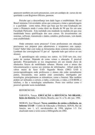 aparecem também em curós presenciais, com um cardápio de cursos de má
qualidade e com Registros Oficiais, pasmem.

       Percebo que a desconfiança tem dado lugar a credibilidade. Há no
Brasil inúmeras Universidades sérias que começam a tratar a aprendizagem
e a qualidade como metas. Dizer que hoje que fez uma Graduação em
curso a Distancia ainda é como dizer na década de 90 que fez em uma
Faculdade Particular. Esta realidade esta mudando na medida em que essa
modalidade busca qualificação dos seus cursos. Os investimentos em
sistemas, software, transmissão e dados, estúdios, profissionais, vem dando
essa credibilidade.

       Onde entramos neste processo? Como profissionais em educação
precisamos nos preparar para adentrarmos e ocuparmos esta espaço.
Como? Saber lidar com todas as ferramentas deste contexto educacionais.
Lembram das convergências? É por ai! Aprenda tudo que estiver ao seu
alcance.
       A aprendizagem não começa nos outros. As EAD tem sim, esse
poder de ensinar. Depende de como vemos a educação. É possível
aprender. Principalmente se nos imaginarmos em um mundo cheio de
obstáculos físicos de mobilidades urbanas. Mesmo com o atraso das
telecomunicações e acesso aos sistemas de informações. Afinal ainda há
vários meios de fazer EAD. Segundo Moran (2002) EAD é
ensino/aprendizagem onde professores e alunos não estão normalmente
juntos, fisicamente, mas podem estar conectados, interligados por
tecnologias, principalmente as telemáticas, como a Internet. Mas também
podem ser utilizados o correio, o rádio, a televisão, o vídeo, o CD-ROM, o
telefone, o fax e tecnologias semelhantes. Posto isso ratifico como é
possível aprender nesta modalidade.

      REFERENCIAS.

      SARAIVA, Tereza. EDUCAÇÃO A DISTÂNCIA NO BRASIL:
      lições da história. Em Aberto, Brasília, ano 16. n.7ü. abr./jun. 1996.

      MORAN, José Manuel. Novos caminhos do ensino a distância, no
      Informe CEAD - Centro de Educação a Distância. SENAI, Rio de
      Janeiro, ano 1, n.5, out-dezembro de 1994, páginas 1-3. Foi
      atualizado tanto o texto como a bibliografia em 2002.
 