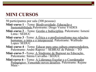 MINI CURSOS 50 participantes por sala (300 pessoas) Mini–curso 1  – Tema:  Biodiversidade: Educação e Sustentabilidade  Palestrante: Diogo Vieira/ FADES Mini–curso 2  – Tema:  Gestão e Indisciplina . Palestrante: Ismeni Lima / SEDUC Mini–curso 3  –Tema:  A Ética e o profissionalismo nas relações humanas: o intra e o interpessoal . Palestrante: Walfredo Lopes/ SEDUC Mini–curso 4  – Tema:  Educar para uma cultura empreendedora.  Palestrante: André Raposo – SEBRAE de Palmas – TO Mini–curso 5 – Tema:  A Síndrome de Burnout na Educação.  Palestrante: Sâmia Carvalho / SEDUC Mini-curso 6 –  Tema:  A Liderança Escolar e o Coordenador Pedagógico: Vencendo novos desafios . Palestrante: Rejane Maia -  