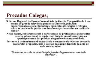 Prezados Colegas, O Fórum Regional da Escola Comunitária de Gestão Compartilhada é um evento de grande relevância para esta Diretoria, pois, têm proporcionado a esses educadores, momentos de estudos e reflexão sobre as práticas de gestão e os desafios experimentados na realidade escolar. Nesse evento, contaremos com a participação de profissionais experientes na área educacional, os quais contribuirão grandemente para o aperfeiçoamento das práticas de gestão em nossa realidade. Portanto, é de fundamental importância o empenho de todos na execução das tarefas propostas, pois o sucesso da equipe depende da ação de cada colaborador.  “ Sem a sua parcela de contribuição jamais chegaremos ao resultado esperado”. 