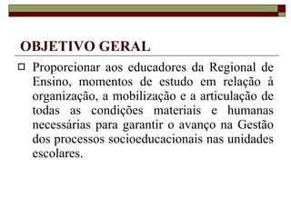 OBJETIVO GERAL Proporcionar aos educadores da Regional de Ensino, momentos de estudo em relação à organização, a mobilização e a articulação de todas as condições materiais e humanas necessárias para garantir o avanço na Gestão dos processos socioeducacionais nas unidades escolares. 