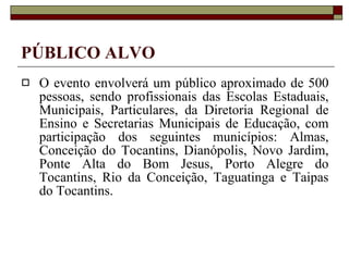 PÚBLICO ALVO O evento envolverá um público aproximado de 500 pessoas, sendo profissionais das Escolas Estaduais, Municipais, Particulares, da Diretoria Regional de Ensino e Secretarias Municipais de Educação, com participação dos seguintes municípios: Almas, Conceição do Tocantins, Dianópolis, Novo Jardim, Ponte Alta do Bom Jesus, Porto Alegre do Tocantins, Rio da Conceição, Taguatinga e Taipas do Tocantins. 