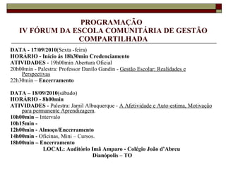 PROGRAMAÇÃO  IV FÓRUM DA ESCOLA COMUNITÁRIA DE GESTÃO COMPARTILHADA DATA - 17/09/2010 (Sexta -feira) HORÁRIO - Início ás 18h30min Credenciamento ATIVIDADES -  19h00min Abertura Oficial 20h00min - Palestra: Professor Danilo Gandin -  Gestão Escolar: Realidades e Perspectivas 22h30min –  Encerramento DATA – 18/09/2010 (sábado) HORÁRIO - 8h00min ATIVIDADES -  Palestra: Jamil Albuquerque -  A Afetividade e Auto-estima, Motivação para permanente Aprendizagem . 10h00min –  Intervalo 10h15min - 12h00min - Almoço/Encerramento 14h00min -  Oficinas, Mini – Cursos. 18h00min – Encerramento LOCAL: Auditório Imã Amparo - Colégio João d’Abreu  Dianópolis – TO 