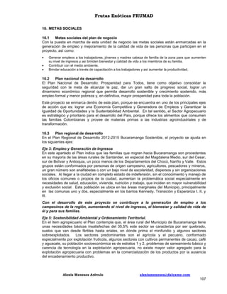 Frutas Exóticas FRUMAD
16. METAS SOCIALES
16.1
Metas sociales del plan de negocio
Con la puesta en marcha de esta unidad de negocio las metas sociales están enmarcadas en la
generación de empleo y mejoramiento de la calidad de vida de las personas que participen en el
proyecto, así como:




Generar empleos a los trabajadores, jóvenes y madres cabeza de familia de la zona para que aumenten
su nivel de ingresos y así brinden bienestar y calidad de vida a los miembros de su familia.
Contribuir con el medio ambiente.
Brindar educación a través de capacitación a los trabajadores y así aumentar la productividad.

16.2
Plan nacional de desarrollo
El Plan Nacional de Desarrollo: Prosperidad para Todos, tiene como objetivo consolidar la
seguridad con la meta de alcanzar la paz, dar un gran salto de progreso social, lograr un
dinamismo económico regional que permita desarrollo sostenible y crecimiento sostenido, más
empleo formal y menor pobreza y, en definitiva, mayor prosperidad para toda la población.
Este proyecto se enmarca dentro de este plan, porque se encuentra en uno de los principales ejes
de acción que es: lograr una Economía Competitiva y Generadora de Empleos y Garantizar la
Igualdad de Oportunidades y la Sustentabilidad Ambiental. En tal sentido, el Sector Agropecuario
es estratégico y prioritario para el desarrollo del País, porque ofrece los alimentos que consumen
las familias Colombianas y provee de materias primas a las industrias agroindustriales y de
transformación.
16.3
Plan regional de desarrollo
En el Plan Regional de Desarrollo 2012-2015 Bucaramanga Sostenible, el proyecto se ajusta en
los siguientes ejes:
Eje 3: Empleo y Generación de Ingresos
En este apartado el Plan indica que las familias que migran hacia Bucaramanga son procedentes
en su mayoría de las áreas rurales de Santander, en especial del Magdalena Medio, sur del Cesar,
sur de Bolívar y Antioquia, un poco menos de los Departamentos del Chocó, Nariño y Valle. Estos
grupos están conformados por personas de origen campesino, agricultores, pescadores y mineros,
un gran número son analfabetas o con un bajo nivel de escolaridad, dispersos y sin organizaciones
sociales. Al llegar a la ciudad en completo estado de indefensión, sin el conocimiento y manejo de
los oficios comunes o propios de la ciudad, aumentan la problemática social especialmente en
necesidades de salud, educación, vivienda, nutrición y trabajo, que inciden en mayor vulnerabilidad
y exclusión social. Esta población se ubica en las áreas marginales del Municipio, principalmente
en las comunas uno y dos, especialmente en los barrios Kennedy, Transición y Esperanza I, II, y
lII.
Con el desarrollo de este proyecto se contribuye a la generación de empleo a los
campesinos de la región, aumentando el nivel de ingresos, el bienestar y calidad de vida de
él y para sus familias.
Eje 5: Sostenibilidad Ambiental y Ordenamiento Territorial.
En el ítem agropecuario el Plan contempla que, el área rural del Municipio de Bucaramanga tiene
unas necesidades básicas insatisfechas del 35,5% este sector se caracteriza por ser quebrado,
suelos que van desde fértiles hasta eriales, en donde prima el minifundio y algunos sectores
sobreexplotados. Los sectores predominantes son el agrícola y el pecuario, conformado
especialmente por explotación frutícola, algunos sectores con cultivos permanentes de cacao, café
y aguacate, su población socioeconómica es de estratos 1 y 2, problemas de saneamiento básico y
carencia de tecnología en la explotación agropecuaria, no existe mayor valor agregado para la
explotación agropecuaria con problemas en la comercialización de los productos por la ausencia
del encadenamiento productivo.

Alexis Meneses Arévalo

alexismeneses@dalcame.com

107

 
