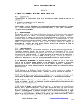 Frutas Exóticas FRUMAD
IMPACTO
17. IMPACTO ECONÓMICO, REGIONAL, SOCIAL, AMBIENTAL
17.1
Impacto social
FRUMAD tendrá un gran impacto social en la región porque genera empleo a dos tipos de
poblaciones:



Población campesina joven, entre los 19 y 50 años.
Madres Cabeza de Familia

Esto se logrará mediante la utilización de mano de obra indirecta, determinada en 510 jornales /
año. Además, se crean 2 empleos directos para profesionales en áreas como Administración –
Producción y Comercialización.
17.2
Impacto regional
Este proyecto propende por el desarrollo del sector frutícola, al implementar tecnología y buenas
prácticas agrícolas en los cultivos (Lulo, Uchuva y Arveja) sirviendo como ejemplo e inspiración a
otros productores de la zona. Permite generar procesos agrícolas que contribuyan al crecimiento
económico del municipio y del departamento; así como disminuir los niveles de toxicidad de suelos
y aguas generando un desarrollo sostenible mediante la implantación de tecnologías limpias. La
calidad y auditoria estará presente en todos y cada uno de los procesos que integran las
actividades de FRUMAD, por estas razones nuestros objetivos se encaminan a lograr un
posicionamiento en el mercado más efectivo.
17.3
Impacto ambiental
En el presente proyecto se han planteado las técnicas de Buenas Prácticas Agrícolas BPA y
Polarización Magnética Celular, que permitirá incrementar los rendimientos de los cultivos
obteniéndose cosechas de calidad, sin contaminación, situación que propende por la conservación
y protección del medio ambiente. El impacto ambiental del proyecto se ha desarrollado e
implementado mediante la metodología BPA, de fácil aplicación, excelente documentación y
eficiencia de registros propios para este tipo de proyectos agropecuarios de asistencia técnica.
17.3.1 Preparación de terrenos. En términos generales se conserva el uso de suelo actual,
frente al cual se proyecta realizar labranza mínima, adecuación de drenajes en terrenos con
potencial de inundación, implementación de buenas prácticas agrícolas y ambientales, y
aprovechamiento del material orgánico resultante, que va a ser utilizado para el abono y protección
del mismo terreno.
17.3.2 Siembra de la plantación. Habrá reutilización del material resultante del ahoyado, se
presentarán manejo residuos de bolsa plástica y desechos propios del desarrollo de la actividad.
17.3.3 Tutorado. Consumo de madera para su establecimiento, es preciso el control sobre fuente
y movilización de este material, preferiblemente se aprovechara los recursos propios del lugar.
17.3.4 Fertilización. Se utilizaran productos certificados, brindando especial atención en los ciclos
propios del nitrógeno y el agua. Se mantendrá el control de desechos propios del desarrollo de la
actividad, principalmente los empaques.
17.3.5 Control de plagas y enfermedades. Se sustentará en la aplicación de Buenas Prácticas
Agrícolas BPA y Polarización Magnética Celular PMC, técnica esta ultima que provee desde la
germinación en semillero a la planta una condición celular negativa, que permite a la planta ser menos
receptiva a hongos e insectos, sin embargo, se presenta el uso de plaguicidas y fungicidas, los cuales
serán en mínima cantidad, con el manejo adecuado y teniendo en cuenta su grado de peligrosidad,
además de los impactos a la salud y la generación de residuos sólidos peligrosos (empaques)y residuos
líquidos resultado del lavado de equipos asociados a esta actividad.
Alexis Meneses Arévalo

alexismeneses@dalcame.com

109

 