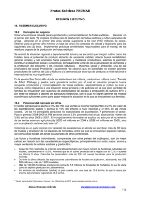 Frutas Exóticas FRUMAD
RESUMEN EJECUTIVO
18. RESUMEN EJECUTIVO
18.2
Concepto del negocio
Crear una empresa privada para la producción y comercialización de frutas exóticas. Generar en
el primer año siete (7) empleos directos para la producción de frutas exóticas y cultivo asociativo de
arveja. Alcanzar en el primer año unas ventas superiores a los cien (100) millones de pesos.
Obtener para el primer año mínimo un total de cinco (5) contratos de ventas y duplicarlo para los
siguientes dos (2) años. Implementar prácticas ambientales responsables para el manejo de los
residuos propios de la producción de frutas exóticas.
Se analizó la situación regional y departamental actual y se encontró que “ningún cultivo como los
frutales tiene el potencial de producir alimento de excelente calidad, ofrecer buena rentabilidad,
generar empleo y ser orientado hacia pequeños y medianos productores, además le permitan
contribuir al desarrollo social y económico, principalmente a través de la generación de alimentos y
la protección del ambiente y los recursos naturales – eficiencia social y ambiental, una de las
prioridades del actual Presidente”, igualmente “se observó que en Santander no existen grandes
productores de cultivos de Lulo y Uchuva y la demanda por este tipo de producto a nivel nacional e
internacional es muy significativa”.
En la vereda San Pedro Alto donde se adelantaran los cultivos, predominan cultivos como: Tomate
de Árbol, Pitahaya y pastos para ganadería motivo por el cual el presente proyecto busca
recuperar producción y comercialización de frutas exóticas, especialmente el cultivo de Lulo y
Uchuva, como respuesta a una situación social precaria y de pobreza en la que gran cantidad de
familias se encuentran con ausencia de posibilidades de acceso a producción de cultivos BPA y
por ende se dedican a labores de agricultura tradicional, con lo cual no logran generar los medios
económicos suficientes como para poder mejorar la situación en la que se encuentran sus familias.
18.3
Potencial del mercado en cifras
El sector agropecuario aporta el 9% del PIB, sus ventas al exterior representan el 21% del valor de
las exportaciones totales y genera el 19% del empleo a nivel nacional y el 66% en las zonas
rurales. De los 10 principales productos no tradicionales de exportación, 7 pertenecen al sector.
Para el periodo 2004-2009 el PIB sectorial creció 2.3% promedio real anual, alcanzando niveles de
3.9% en los años 2006 y 2007. El comportamiento favorable se explica, no sólo por el incremento
de las ventas externas agrícolas (de US$3 mil millones en 2004 a US$6 mil millones en 2009), sino
por la ampliación del mercado interno21.
Colombia es un país tropical con variedad de ecosistemas en donde se siembran más de 95 tipos
de frutales y alrededor de 42 especies de hortalizas, entre los que se encuentran especies nativas,
así como otras traídas de zonas ecuatoriales de otros continentes.
Las frutas y hortalizas colombianas, comparadas con otros países del subtropico, son de mejor
calidad en relación con las características organolépticas, principalmente con color, sabor, aroma y
mayor contenido de sólidos solubles y grados Brix.






21

Según la FAO, Colombia es el tercer país latinoamericano con mayor número de hectáreas cultivadas con
frutales, concentrando el 10,5%, mientras que es el quinto productor de la región con el 7,2% y durante
los últimos 8 años, Colombia ha desarrollado más de 236 mil nuevas hectáreas para la producción
frutícola.
Durante la última década, las exportaciones colombianas de frutales se duplicaron, alcanzando los US$
800 millones y más de 1.800 toneladas.
Más de 100.000 hectáreas produciendo cerca de 1,8 millones de toneladas de hortalizas, lo que lo ubica
como el séptimo productor en Latinoamérica.
En términos de rendimiento (ton/ha), el país cuenta con una tasa de 15,9 ton/ha, lo que lo ubica por
encima del promedio regional de 15,6 ton/ha.

Sector Agroindustrial Colombiano; Volumen I No. I Diciembre de 2010; www.inviertaencolombia.com.co

Alexis Meneses Arévalo

alexismeneses@dalcame.com

112

 