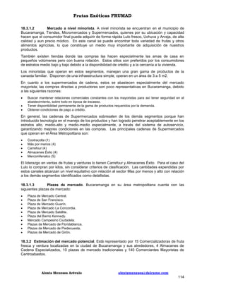 Frutas Exóticas FRUMAD
18.3.1.2
Mercado a nivel minorista. A nivel minorista se encuentran en el municipio de
Bucaramanga, Tiendas, Micromercados y Supermercados, quienes por su ubicación y capacidad
hacen que el consumidor final pueda adquirir de forma rápida Lulo fresco, Uchuva y Arveja, de alta
calidad y aun precio módico. En este canal se puede encontrar toda variedad de frutas y otros
alimentos agrícolas, lo que constituye un medio muy importante de adquisición de nuestros
productos.
También existen tiendas donde las compras las hacen especialmente las amas de casa en
pequeños volúmenes pero con buena rotación. Estos sitios son preferidos por los consumidores
de estratos medio bajo y bajo debido a la disponibilidad de crédito y a la cercanía a la vivienda.
Los minoristas que operan en estos segmentos, manejan una gran gama de productos de la
canasta familiar. Disponen de una infraestructura simple, operan en un área de 3 a 5 m2.
En cuanto a los supermercados de cadena, estos se abastecen especialmente del mercado
mayorista; las compras directas a productores son poco representativas en Bucaramanga, debido
a las siguientes razones:




Buscar mantener relaciones comerciales constantes con los mayoristas para así tener seguridad en el
abastecimiento, sobre todo en época de escasez.
Tener disponibilidad permanente de la gama de productos requeridos por la demanda.
Obtener condiciones de pago a crédito.

En general, las cadenas de Supermercados sobresalen de los demás segmentos porque han
introducido tecnología en el manejo de los productos y han logrado penetrar aceptablemente en los
estratos alto, medio-alto y medio-medio especialmente, a través del sistema de autoservicio,
garantizando mejores condiciones en las compras. Las principales cadenas de Supermercados
que operan en el Área Metropolitana son:






Cootracolta (1)
Más por menos (4)
Carrefour (4)
Almacenes Éxito (4)
Mercomfenalco (5)

El liderazgo en ventas de frutas y verduras lo tienen Carrefour y Almacenes Éxito. Para el caso del
Lulo lo compran por kilos, sin considerar criterios de clasificación. Las cantidades expendidas por
estos canales alcanzan un nivel equitativo con relación al sector Mas por menos y alto con relación
a los demás segmentos identificados como detallistas.
18.3.1.3
Plazas de mercado. Bucaramanga en su área metropolitana cuenta con las
siguientes plazas de mercado:











Plaza de Mercado Central.
Plaza de San Francisco.
Plaza de Mercado Guarín.
Plaza de Mercado La Concordia.
Plaza de Mercado Satélite.
Plaza del Barrio Kennedy.
Mercado Campesino Ciudadela.
Plazas de Mercado de Floridablanca.
Plazas de Mercado de Piedecuesta.
Plazas de Mercado de Girón.

18.3.2 Estimación del mercado potencial. Está representado por 15 Comercializadoras de fruta
fresca y verdura localizadas en la ciudad de Bucaramanga y sus alrededores, 4 Almacenes de
Cadena Especializados, 10 plazas de mercado tradicionales y 140 Comerciantes Mayoristas de
Centroabastos.

Alexis Meneses Arévalo

alexismeneses@dalcame.com

114

 