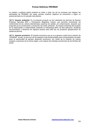 Frutas Exóticas FRUMAD
La calidad y auditoria estará presente en todos y cada uno de los procesos que integran las
actividades de FRUMAD, por estas razones nuestros objetivos se encaminan a lograr un
posicionamiento en el mercado más efectivo.
18.7.3 Impacto ambiental. En el presente proyecto se han planteado las técnicas de Buenas
Prácticas Agrícolas BPA y Polarización Magnética Celular, que permitirá incrementar los
rendimientos de los cultivos obteniéndose cosechas de calidad, sin contaminación, situación que
propende por la conservación y protección del medio ambiente. El impacto ambiental del proyecto
se ha desarrollado e implementado mediante la metodología BPA, de fácil aplicación, excelente
documentación y eficiencia de registros propios para este tipo de proyectos agropecuarios de
asistencia técnica.
18.7.4 Impacto económico. El impacto económico que se va a generar a partir de la creación de
“FRUMAD”, es alto, ya que uno de los aspectos más fundamentales para el emprendedor es poder
tener la oportunidad de generar desarrollo económico, por medio de la creación de nuevos
empleos a personas de la misma región y así mejorar las entradas económicas de las familias del
sector.

Alexis Meneses Arévalo

alexismeneses@dalcame.com

124

 