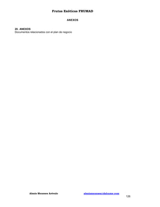 Frutas Exóticas FRUMAD
ANEXOS

20. ANEXOS
Documentos relacionados con el plan de negocio

Alexis Meneses Arévalo

alexismeneses@dalcame.com

126

 