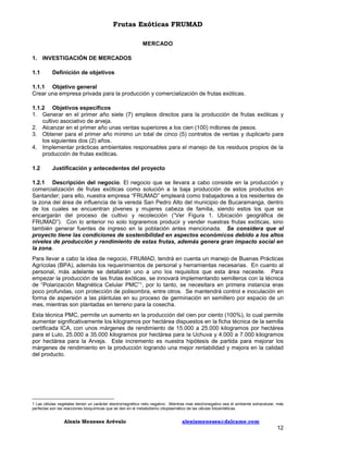 Frutas Exóticas FRUMAD
MERCADO
1. INVESTIGACIÓN DE MERCADOS
1.1

Definición de objetivos

1.1.1 Objetivo general
Crear una empresa privada para la producción y comercialización de frutas exóticas.
1.1.2 Objetivos específicos
1. Generar en el primer año siete (7) empleos directos para la producción de frutas exóticas y
cultivo asociativo de arveja.
2. Alcanzar en el primer año unas ventas superiores a los cien (100) millones de pesos.
3. Obtener para el primer año mínimo un total de cinco (5) contratos de ventas y duplicarlo para
los siguientes dos (2) años.
4. Implementar prácticas ambientales responsables para el manejo de los residuos propios de la
producción de frutas exóticas.
1.2

Justificación y antecedentes del proyecto

1.2.1 Descripción del negocio. El negocio que se llevara a cabo consiste en la producción y
comercialización de frutas exóticas como solución a la baja producción de estos productos en
Santander; para ello, nuestra empresa “FRUMAD” empleará como trabajadores a los residentes de
la zona del área de influencia de la vereda San Pedro Alto del municipio de Bucaramanga, dentro
de los cuales se encuentran jóvenes y mujeres cabeza de familia, siendo estos los que se
encargarán del proceso de cultivo y recolección (“Ver Figura 1. Ubicación geográfica de
FRUMAD”). Con lo anterior no solo lograremos producir y vender nuestras frutas exóticas, sino
también generar fuentes de ingreso en la población antes mencionada. Se considera que el
proyecto tiene las condiciones de sostenibilidad en aspectos económicos debido a los altos
niveles de producción y rendimiento de estas frutas, además genera gran impacto social en
la zona.
Para llevar a cabo la idea de negocio, FRUMAD, tendrá en cuenta un manejo de Buenas Prácticas
Agrícolas (BPA), además los requerimientos de personal y herramientas necesarias. En cuanto al
personal, más adelante se detallarán uno a uno los requisitos que esta área necesite. Para
empezar la producción de las frutas exóticas, se innovará implementando semilleros con la técnica
de “Polarización Magnética Celular PMC”1, por lo tanto, se necesitara en primera instancia eras
poco profundas, con protección de polisombra, entre otros. Se mantendrá control e inoculación en
forma de aspersión a las plántulas en su proceso de germinación en semillero por espacio de un
mes, mientras son plantadas en terreno para la cosecha.
Esta técnica PMC, permite un aumento en la producción del cien por ciento (100%), lo cual permite
aumentar significativamente los kilogramos por hectárea dispuestos en la ficha técnica de la semilla
certificada ICA, con unos márgenes de rendimiento de 15.000 a 25.000 kilogramos por hectárea
para el Lulo, 25.000 a 35.000 kilogramos por hectárea para la Uchuva y 4.000 a 7.000 kilogramos
por hectárea para la Arveja. Este incremento es nuestra hipótesis de partida para mejorar los
márgenes de rendimiento en la producción logrando una mejor rentabilidad y mejora en la calidad
del producto.

1 Las células vegetales tienen un carácter electromagnético neto negativo. Mientras mas electronegativo sea el ambiente extracelular, más
perfectas son las reacciones bioquímicas que se dan en el metabolismo citoplasmático de las células fotosintéticas.

Alexis Meneses Arévalo

alexismeneses@dalcame.com

12

 