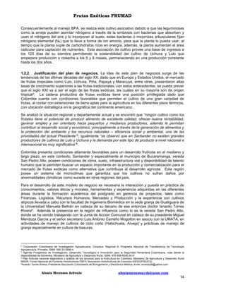 Frutas Exóticas FRUMAD
Consecuentemente al manejo BPA, se realiza este cultivo asociativo debido a que las leguminosas
como la arveja pueden asimilar nitrógeno a través de la simbiosis con bacterias que absorben y
usan el nitrógeno del aire y lo incorporan al suelo, estas bacterias o micorrizas arbusculares fijan
nitrógeno elemental (N2) que lo lleva a forma de ion amonio, para que la planta lo pueda usar, al
tiempo que la planta suple de carbohidratos ricos en energía, además, la planta aumentan el área
radicular para captación de nutrientes. Esta asociación de cultivo provee una base de ingresos a
los 120 días de su siembra permitiendo la sostenibilidad del cultivo de Uchuva y Lulo que
empezara producción o cosecha a los 5 y 8 meses, permaneciendo en una producción constante
hasta los dos años.
1.2.2 Justificación del plan de negocios. La idea de este plan de negocios surge de las
tendencias de las últimas décadas del siglo XX, dado que en Europa y Estados Unidos, el mercado
de frutas tropicales como Lulo, Uchuva, Piña, Papaya y Maracuyá, entre otras, presentaron altas
tasas de crecimiento superiores a las frutas tradicionales; con estos antecedentes, se puede prever
que el siglo XXI va a ser el siglo de las frutas exóticas, las cuales en su mayoría son de origen
tropical3. La cadena productiva de frutas exóticas tiene una posición privilegiada dado que
Colombia cuenta con condiciones favorables que permiten el cultivo de una gran variedad de
frutas, al contar con extensiones de tierra aptas para la agricultura en los diferentes pisos térmicos,
con ubicación estratégica en la geográfica del continente americano.
Se analizó la situación regional y departamental actual y se encontró que “ningún cultivo como los
frutales tiene el potencial de producir alimento de excelente calidad, ofrecer buena rentabilidad,
generar empleo y ser orientado hacia pequeños y medianos productores, además le permitan
contribuir al desarrollo social y económico, principalmente a través de la generación de alimentos y
la protección del ambiente y los recursos naturales – eficiencia social y ambiental, una de las
prioridades del actual Presidente”4, igualmente “se observó que en Santander no existen grandes
productores de cultivos de Lulo y Uchuva y la demanda por este tipo de producto a nivel nacional e
internacional es muy significativa”5.
Colombia presenta condiciones altamente favorables para un desarrollo frutícola en el mediano y
largo plazo, en este contexto, Santander y especialmente el municipio de Bucaramanga, vereda
San Pedro Alto, poseen condiciones de clima, suelo, infraestructura vial y disponibilidad de talento
humano que le permiten buscar un espacio importante en la producción y comercialización para el
mercado de frutas exóticas como alternativa que contribuya al desarrollo agrícola. Esta región
posee un sistema de microclimas que garantiza que los cultivos no sufran daños por
anormalidades climáticas como sucede en otras regiones del país.
Para el desarrollo de este modelo de negocio es necesaria la interacción y puesta en práctica de
conocimientos, valores éticos y morales, herramientas y experiencia adquiridas en las diferentes
áreas durante la formación académica del postgrado en gerencia de proyectos, tales como
Finanzas, Logística, Recursos Humanos, Mercadeo y Producción y la experiencia con cultivos
atípicos llevada a cabo con la facultad de Ingeniería Biomédica en la sede granja de Guatiguara de
la Universidad Manuela Beltrán en cabeza de su decano de ese entonces doctor Isnardo Torres
Rivera6. Además la presencia en la región de influencia como lo es la vereda San Pedro Alto,
donde se ha venido trabajando con la Junta de Acción Comunal en cabeza de su presidente Miguel
Mendoza García y el señor secretario Luis Antonio Carreño Mogollón en asocio con la UMATA, en
actividades de manejo de cultivos de ciclo corto (Habichuela, Arveja) y prácticas de manejo de
granja especialmente en cultura de basuras.

3

Corporación Colombiana de Investigación Agropecuaria, Corpoica. Regional 8; Programa Nacional de Transferencia de Tecnología
Agropecuaria, Pronatta; ISBN: 958-33-5696-4.
4
Agenda Prospectiva de Investigación, Desarrollo Tecnológico e Innovación para la Seguridad Alimentaria Colombiana, vista desde la
disponibilidad de Alimentos; Ministerio de Agricultura y Desarrollo Rural; ISBN: 978-958-8536-30-9.
5
Plan frutícola nacional diagnóstico y análisis de los recursos para la fruticultura en Colombia; Ministerio de Agricultura y Desarrollo Rural
MADR; Fondo Nacional de Fomento Hortofrutícola FNFH; Asociación Hortofrutícola de Colombia ASOHOFRUCOL.
6
Isnardo Torres Rivera; Presidente Asociación Colombiana de Bioingeniería y Electrónica Médica; email: isnardo26@yahoo.com

Alexis Meneses Arévalo

alexismeneses@dalcame.com

14

 