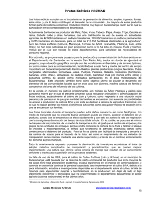 Frutas Exóticas FRUMAD
Las frutas exóticas cumplen un rol importante en la generación de alimentos, empleo, ingresos, forraje,
entre otros, y por lo tanto contribuyen al bienestar de la comunidad. La mayoría de estos productos
forman parte del sistema económico productivo informal muy bajo en Bucaramanga, razón por lo cual su
participación en las contabilidades es despreciada.

Actualmente Santander es productor de Maíz, Fríjol, Yuca, Tabaco, Papa, Arveja, Trigo, Cebolla en
rama, Cebolla bulbo y otras hortalizas, con una distribución de uso de suelos en actividades
agrícolas de 42.906 hectáreas en cultivos transitorios, 170.632 hectáreas en cultivos permanentes
y 3.215 hectáreas en descanso, para un total de 216.753 hectáreas destinadas a la agricultura 7,
pero las frutas exóticas (Uchuva, Maracuyá, Tomate de Árbol, Granadilla, Pitahaya, Lulo, entre
otras.) no han sido cultivadas en gran proporción como sí lo ha sido en (Cauca, Huila y Nariño),
motivo por el cual son traídas de estos departamentos, para satisfacer las necesidades de
consumo regional.
Por todo ello, se propone este proyecto para la producción y comercialización de frutas exóticas en
el Departamento de Santander en la vereda San Pedro Alto, sector en donde se ejecutará el
proyecto; cuya situación geográfica cumple con las condiciones ambientales y de terreno óptimas,
así como viales para su comercialización, localizándose a solo hora y media del centro de acopio
mayoritario en Bucaramanga llamado Centro Abastos, plantas productoras (Jugos, Néctares, Pulpa
congelada, Mermeladas, Conservas, Jalea, Pudines, Pasteles, Helados, Golosinas (bombones,
bananas, entre otras.), almacenes de cadena (Éxito, Carrefour más por menos entre otros) y
pequeños centros de acopio como mercados campesinos en el área metropolitana de
Bucaramanga. Este proyecto también tiene como objetivo último de ayudar al desarrollo del
bienestar de las comunidades locales que en este caso son jóvenes, madres cabeza de familia y
campesinos del área de influencia de los cultivos.
En la vereda en mención los cultivos predominantes son Tomate de Árbol, Pitahaya y pastos para
ganadería motivo por el cual el presente proyecto busca recuperar producción y comercialización de
frutas exóticas, especialmente el cultivo de Lulo y Uchuva, como respuesta a una situación social
precaria y de pobreza en la que gran cantidad de familias se encuentran con ausencia de posibilidades
de acceso a producción de cultivos BPA y por ende se dedican a labores de agricultura tradicional, con
lo cual no logran generar los medios económicos suficientes como para poder mejorar la situación en la
que se encuentran sus familias.
Las frutas tropicales durante el transporte pueden sufrir daños mecánicos así como fisiológicos. Un
medio de transporte que no presente buena ventilación puede así mismo, acelerar el deterioro de un
producto, puesto que la temperatura se eleva rápidamente y con esto se acelera la rata de respiración
con la consiguiente disminución del tiempo de vida útil de la fruta. En lo posible, se procurara el mínimo
de traspaso de los productos, de un medio de transporte a otro, al igual que al cambio de empaque y los
golpes de las unidades de empaque, porque podría romperse la corteza de la fruta y facilitar el ataque
de insectos y microorganismos, al tiempo que favorecería la actividad enzimática dando como
consecuencia el deterioro del producto. Para tal fin se cuenta con facilidad de transporte y cercanía a
los centros de acopio para el traslado de la fruta, así como el mejoramiento de los métodos de
manipulación de las mismas, mediante una atenta supervisión y a través de un continuo entrenamiento
del personal que las manipule.
Todo lo anteriormente expuesto promueve la disminución de inversiones económicas al tratar de
adoptar métodos complicados de manipulación y procedimientos; que se pueden mejorar
implementando una cultura que elimine varios errores de manejo que resultan de un conocimiento
deficiente o inadecuada supervisión de los procesos existentes.
La falta de uso de las BPA, para el cultivo de Frutas Exóticas (Lulo y Uchuva), en el municipio de
Bucaramanga, está causada por; la carencia de visión empresarial del productor que en la mayoría de
los casos tiene baja preparación académica, escasa experiencia en el proceso de comercialización, y
carencia en asistencia continua de personal capacitado para implementar en el cultivo BPA, debido a la
poca información, estudios e investigaciones disponibles en el departamento sobre el cultivo, la falta de
recursos para implementar mejoras y tecnificaciones en la producción; sin dejar de lado el bajo
crecimiento económico y tecnológico que ha experimentado el departamento básicamente el sector
agrícola (cultivos tradicionales) en los últimos años.
7

Ministerio de Agricultura y Desarrollo Rural - Agronet - Encuesta Nacional Agropecuaria 2009.

Alexis Meneses Arévalo

alexismeneses@dalcame.com

15

 