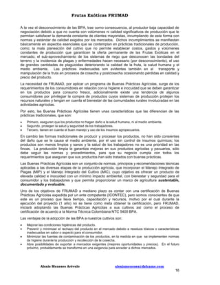 Frutas Exóticas FRUMAD
A la vez el desconocimiento de las BPA, trae como consecuencia, al productor baja capacidad de
negociación debido a que no cuenta con volúmenes ni calidad significativos de producción que le
permitan satisfacer la demanda constante de clientes mayoristas, incumpliendo de esta forma con
normas y estándar de calidad exigidos por los mercados. Dichos incumplimientos se manifiestan
básicamente en aspectos esenciales que se contemplan en prácticas tradicionales de producción,
como; la mala planeación del cultivo que no permite establecer costos, gastos y volúmenes
constantes de producción que garanticen la oferta permanente de las Frutas Exóticas en el
mercado; el sub-aprovechamiento de los sistemas de riego que desconocen las bondades del
terreno y la incidencia de plagas y enfermedades hacen necesario (por desconocimiento), el uso
de grandes cantidades de plaguicidas deteriorando la calidad de la fruta, la salud humana y el
medio ambiente. Las prácticas inadecuadas son evidentes también en el transporte y
manipulación de la fruta en procesos de cosecha y postcosecha ocasionando pérdidas en calidad y
precio del producto.
La necesidad de FRUMAD, por aplicar un programa de Buenas Prácticas Agrícolas, surge de los
requerimientos de los consumidores en relación con la higiene e inocuidad que se deben garantizar
en los productos para consumo fresco, adicionalmente existe una tendencia de algunos
consumidores por privilegiar la compra de productos cuyos sistemas de producción protejan los
recursos naturales y tengan en cuenta el bienestar de las comunidades rurales involucradas en las
actividades agrícolas.
Por esto, las Buenas Prácticas Agrícolas tienen unas características que las diferencian de las
prácticas tradicionales, que son:




Primero, aseguran que los productos no hagan daño a la salud humana, ni al medio ambiente.
Segundo, protegen la salud y seguridad de los trabajadores.
Tercero, tienen en cuenta el buen manejo y uso de los insumos agropecuarios.

En cambio las formas tradicionales de producir y procesar los productos, no han sido consientes
del daño que se le causa el medio ambiente, por el uso sin control de insumos químicos; los
productos son menos limpios y sanos y la salud de los trabajadores no es una prioridad en las
fincas. La producción limpia le garantiza mejoras en sus productos agrícolas y pecuarios, sólo
debe seguir las normas y procedimientos, para que su negocio cumpla con todos los
requerimientos que aseguran que sus productos han sido tratados con buenas prácticas.
Las Buenas Prácticas Agrícolas son un conjunto de normas, principios y recomendaciones técnicas
aplicadas a las diversas etapas de la producción agrícola, que incorporan el Manejo Integrado de
Plagas (MIP) y el Manejo Integrado del Cultivo (MIC), cuyo objetivo es ofrecer un producto de
elevada calidad e inocuidad con un mínimo impacto ambiental, con bienestar y seguridad para el
consumidor y los trabajadores y que permita proporcionar un marco de agricultura sustentable,
documentado y evaluable.
Uno de los objetivos de FRUMAD a mediano plazo es contar con una certificación de Buenas
Prácticas Agrícolas expedida por un ente competente (ICONTEC), pero somos conscientes de que
este es un proceso que lleva tiempo, capacitación y recursos, motivo por el cual durante la
ejecución del proyecto (1 año) no se tiene como meta obtener la certificación, pero FRUMAD,
iniciará adoptando las Buenas Prácticas Agrícolas a sus cultivos así como el proceso de
certificación de acuerdo a la Norma Técnica Colombiana NTC 5400 BPA.
Las ventajas de la adopción de las BPA a nuestros cultivos son:





Mejorar las condiciones higiénicas del producto.
Prevenir y minimizar el rechazo del producto en el mercado debido a residuos tóxicos o características
inadecuadas en sabor o aspecto para el consumidor.
Minimizar las fuentes de contaminación de los productos, en la medida en que se implementen normas
de higiene durante la producción y recolección de la cosecha.
Abre posibilidades de exportar a mercados exigentes (mejores oportunidades y precios). En el futuro
próximo, probablemente se transforme en una exigencia para acceder a dichos mercados.

Alexis Meneses Arévalo

alexismeneses@dalcame.com

16

 